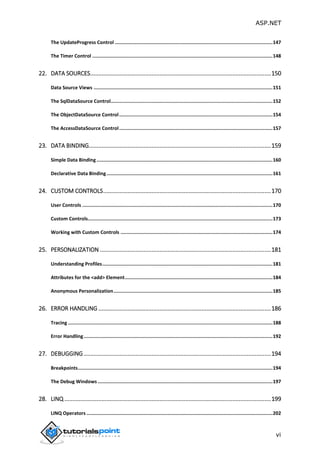 ASP.NET
vi
The UpdateProgress Control ...............................................................................................................147
The Timer Control ...............................................................................................................................148
22. DATA SOURCES................................................................................................................150
Data Source Views ..............................................................................................................................151
The SqlDataSource Control..................................................................................................................152
The ObjectDataSource Control............................................................................................................154
The AccessDataSource Control............................................................................................................157
23. DATA BINDING.................................................................................................................159
Simple Data Binding............................................................................................................................160
Declarative Data Binding.....................................................................................................................161
24. CUSTOM CONTROLS........................................................................................................170
User Controls ......................................................................................................................................170
Custom Controls..................................................................................................................................173
Working with Custom Controls ...........................................................................................................174
25. PERSONALIZATION ..........................................................................................................181
Understanding Profiles........................................................................................................................181
Attributes for the <add> Element........................................................................................................184
Anonymous Personalization................................................................................................................185
26. ERROR HANDLING ...........................................................................................................186
Tracing ................................................................................................................................................188
Error Handling.....................................................................................................................................192
27. DEBUGGING ....................................................................................................................194
Breakpoints.........................................................................................................................................194
The Debug Windows ...........................................................................................................................197
28. LINQ ................................................................................................................................199
LINQ Operators ...................................................................................................................................202
 