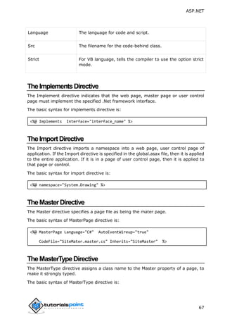 ASP.NET
67
Language The language for code and script.
Src The filename for the code-behind class.
Strict For VB language, tells the compiler to use the option strict
mode.
TheImplementsDirective
The Implement directive indicates that the web page, master page or user control
page must implement the specified .Net framework interface.
The basic syntax for implements directive is:
<%@ Implements Interface="interface_name" %>
TheImportDirective
The Import directive imports a namespace into a web page, user control page of
application. If the Import directive is specified in the global.asax file, then it is applied
to the entire application. If it is in a page of user control page, then it is applied to
that page or control.
The basic syntax for import directive is:
<%@ namespace="System.Drawing" %>
TheMasterDirective
The Master directive specifies a page file as being the mater page.
The basic syntax of MasterPage directive is:
<%@ MasterPage Language="C#" AutoEventWireup="true"
CodeFile="SiteMater.master.cs" Inherits="SiteMaster" %>
TheMasterTypeDirective
The MasterType directive assigns a class name to the Master property of a page, to
make it strongly typed.
The basic syntax of MasterType directive is:
 