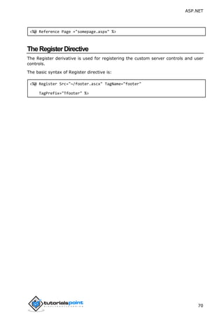 ASP.NET
70
<%@ Reference Page ="somepage.aspx" %>
TheRegisterDirective
The Register derivative is used for registering the custom server controls and user
controls.
The basic syntax of Register directive is:
<%@ Register Src="~/footer.ascx" TagName="footer"
TagPrefix="Tfooter" %>
 