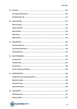 ASP.NET
vii
29. SECURITY.........................................................................................................................207
Forms-Based Authentication...............................................................................................................207
IIS Authentication: SSL ........................................................................................................................215
30. DATA CACHING................................................................................................................217
What is Caching?.................................................................................................................................217
Caching in ASP.NET .............................................................................................................................217
Output Caching ...................................................................................................................................218
Data Caching .......................................................................................................................................220
Object Caching ....................................................................................................................................221
31. WEB SERVICES.................................................................................................................225
Creating a Web Service .......................................................................................................................225
Consuming the Web Service................................................................................................................230
Creating the Proxy...............................................................................................................................233
32. MULTITHREADING...........................................................................................................237
Creating Thread...................................................................................................................................237
Thread Life Cycle .................................................................................................................................237
Thread Priority ....................................................................................................................................238
Thread : Properties and Methods........................................................................................................238
33. CONFIGURATION.............................................................................................................246
Configuration Section Handler declarations ........................................................................................248
Application Settings ............................................................................................................................248
Connection Strings ..............................................................................................................................249
System.Web Element ..........................................................................................................................249
34. DEPLOYMENT..................................................................................................................257
XCOPY Deployment.............................................................................................................................257
Copying a Website ..............................................................................................................................257
 