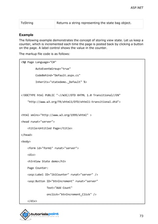 ASP.NET
73
ToString Returns a string representing the state bag object.
Example
The following example demonstrates the concept of storing view state. Let us keep a
counter, which is incremented each time the page is posted back by clicking a button
on the page. A label control shows the value in the counter.
The markup file code is as follows:
<%@ Page Language="C#"
AutoEventWireup="true"
CodeBehind="Default.aspx.cs"
Inherits="statedemo._Default" %>
<!DOCTYPE html PUBLIC "-//W3C//DTD XHTML 1.0 Transitional//EN"
"http://www.w3.org/TR/xhtml1/DTD/xhtml1-transitional.dtd">
<html xmlns="http://www.w3.org/1999/xhtml" >
<head runat="server">
<title>Untitled Page</title>
</head>
<body>
<form id="form1" runat="server">
<div>
<h3>View State demo</h3>
Page Counter:
<asp:Label ID="lblCounter" runat="server" />
<asp:Button ID="btnIncrement" runat="server"
Text="Add Count"
onclick="btnIncrement_Click" />
</div>
 