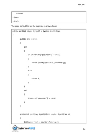 ASP.NET
74
</form>
</body>
</html>
The code behind file for the example is shown here:
public partial class _Default : System.Web.UI.Page
{
public int counter
{
get
{
if (ViewState["pcounter"] != null)
{
return ((int)ViewState["pcounter"]);
}
else
{
return 0;
}
}
set
{
ViewState["pcounter"] = value;
}
}
protected void Page_Load(object sender, EventArgs e)
{
lblCounter.Text = counter.ToString();
 
