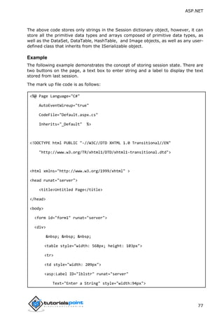 ASP.NET
77
The above code stores only strings in the Session dictionary object, however, it can
store all the primitive data types and arrays composed of primitive data types, as
well as the DataSet, DataTable, HashTable, and Image objects, as well as any user-
defined class that inherits from the ISerializable object.
Example
The following example demonstrates the concept of storing session state. There are
two buttons on the page, a text box to enter string and a label to display the text
stored from last session.
The mark up file code is as follows:
<%@ Page Language="C#"
AutoEventWireup="true"
CodeFile="Default.aspx.cs"
Inherits="_Default" %>
<!DOCTYPE html PUBLIC "-//W3C//DTD XHTML 1.0 Transitional//EN"
"http://www.w3.org/TR/xhtml1/DTD/xhtml1-transitional.dtd">
<html xmlns="http://www.w3.org/1999/xhtml" >
<head runat="server">
<title>Untitled Page</title>
</head>
<body>
<form id="form1" runat="server">
<div>
&nbsp; &nbsp; &nbsp;
<table style="width: 568px; height: 103px">
<tr>
<td style="width: 209px">
<asp:Label ID="lblstr" runat="server"
Text="Enter a String" style="width:94px">
 
