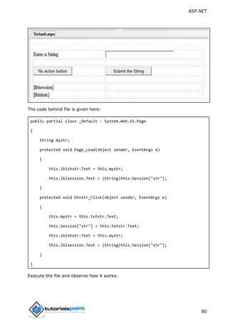 ASP.NET
80
The code behind file is given here:
public partial class _Default : System.Web.UI.Page
{
String mystr;
protected void Page_Load(object sender, EventArgs e)
{
this.lblshstr.Text = this.mystr;
this.lblsession.Text = (String)this.Session["str"];
}
protected void btnstr_Click(object sender, EventArgs e)
{
this.mystr = this.txtstr.Text;
this.Session["str"] = this.txtstr.Text;
this.lblshstr.Text = this.mystr;
this.lblsession.Text = (String)this.Session["str"];
}
}
Execute the file and observe how it works:
 