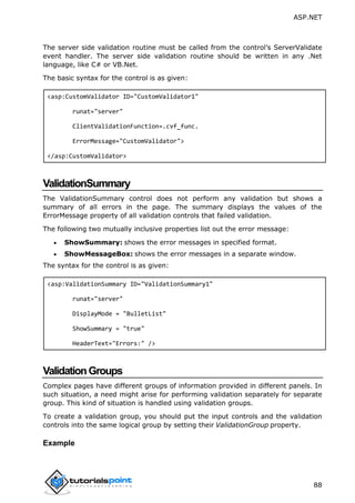 ASP.NET
88
The server side validation routine must be called from the control’s ServerValidate
event handler. The server side validation routine should be written in any .Net
language, like C# or VB.Net.
The basic syntax for the control is as given:
<asp:CustomValidator ID="CustomValidator1"
runat="server"
ClientValidationFunction=.cvf_func.
ErrorMessage="CustomValidator">
</asp:CustomValidator>
ValidationSummary
The ValidationSummary control does not perform any validation but shows a
summary of all errors in the page. The summary displays the values of the
ErrorMessage property of all validation controls that failed validation.
The following two mutually inclusive properties list out the error message:
 ShowSummary: shows the error messages in specified format.
 ShowMessageBox: shows the error messages in a separate window.
The syntax for the control is as given:
<asp:ValidationSummary ID="ValidationSummary1"
runat="server"
DisplayMode = "BulletList"
ShowSummary = "true"
HeaderText="Errors:" />
ValidationGroups
Complex pages have different groups of information provided in different panels. In
such situation, a need might arise for performing validation separately for separate
group. This kind of situation is handled using validation groups.
To create a validation group, you should put the input controls and the validation
controls into the same logical group by setting their ValidationGroup property.
Example
 