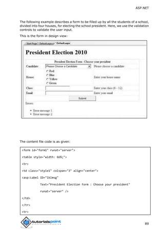 ASP.NET
89
The following example describes a form to be filled up by all the students of a school,
divided into four houses, for electing the school president. Here, we use the validation
controls to validate the user input.
This is the form in design view:
The content file code is as given:
<form id="form1" runat="server">
<table style="width: 66%;">
<tr>
<td class="style1" colspan="3" align="center">
<asp:Label ID="lblmsg"
Text="President Election Form : Choose your president"
runat="server" />
</td>
</tr>
<tr>
 