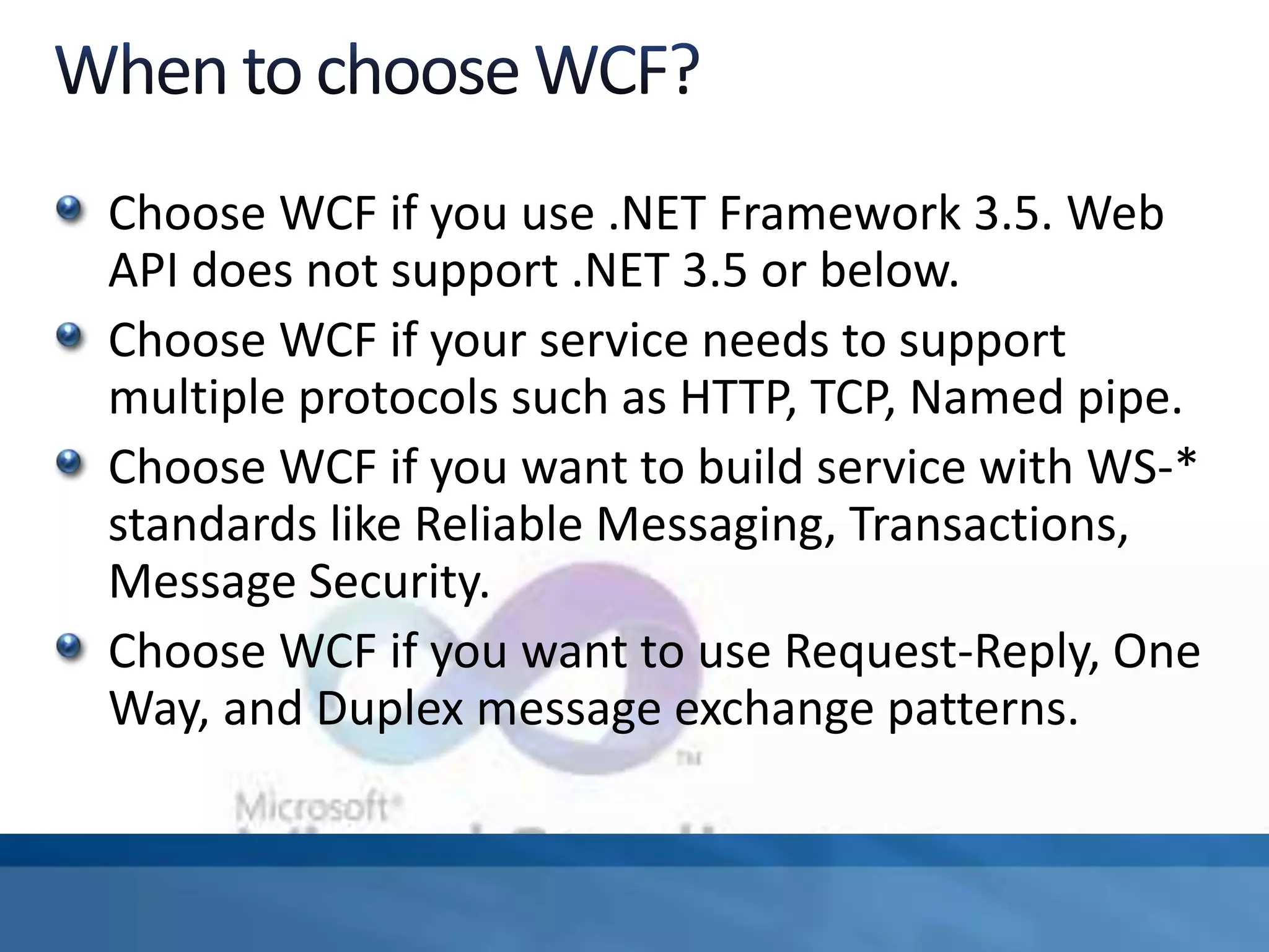 Choose WCF if you use .NET Framework 3.5. Web
API does not support .NET 3.5 or below.
Choose WCF if your service needs to support
multiple protocols such as HTTP, TCP, Named pipe.
Choose WCF if you want to build service with WS-*
standards like Reliable Messaging, Transactions,
Message Security.
Choose WCF if you want to use Request-Reply, One
Way, and Duplex message exchange patterns.
 