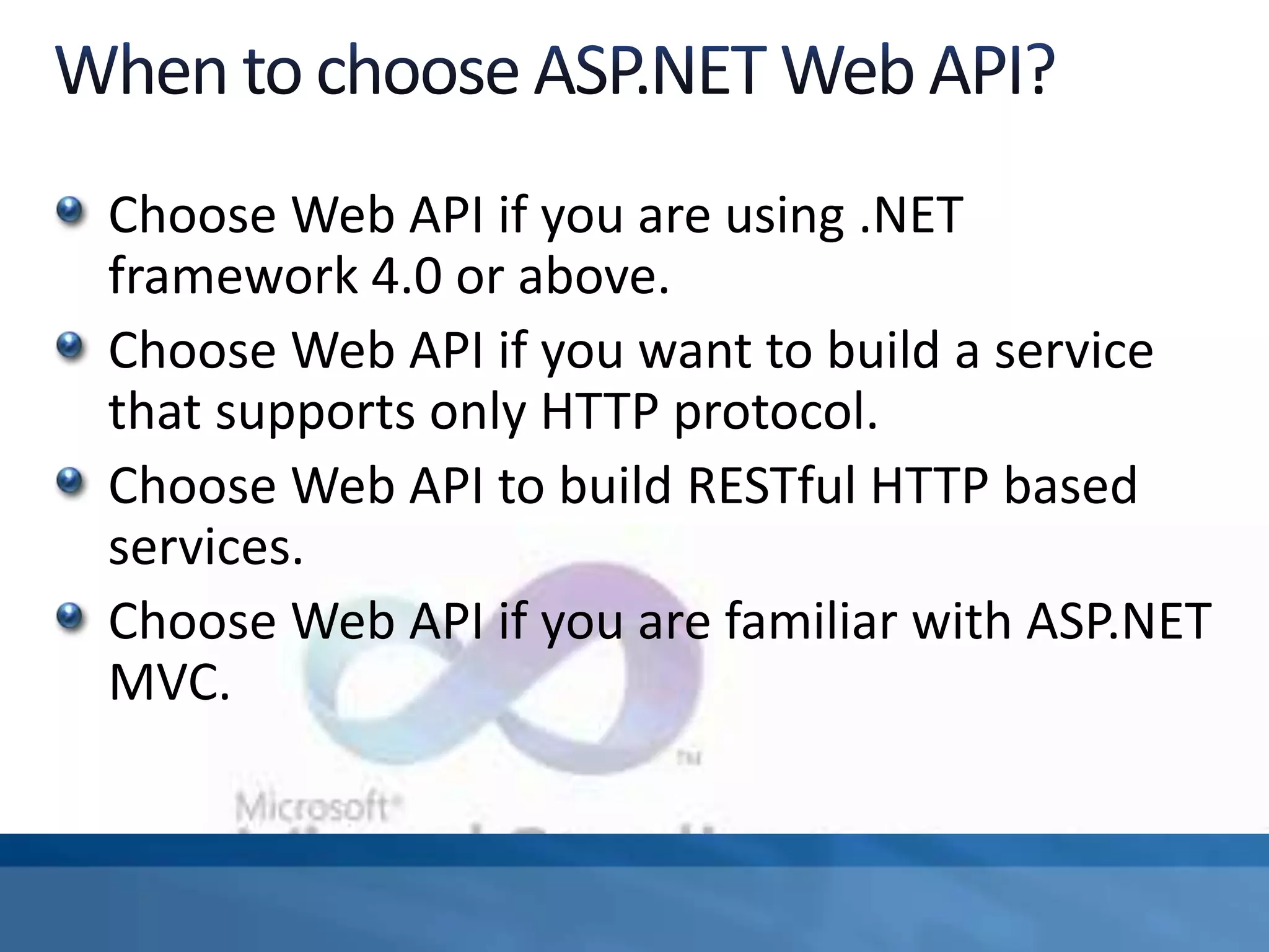 Choose Web API if you are using .NET
framework 4.0 or above.
Choose Web API if you want to build a service
that supports only HTTP protocol.
Choose Web API to build RESTful HTTP based
services.
Choose Web API if you are familiar with ASP.NET
MVC.
 