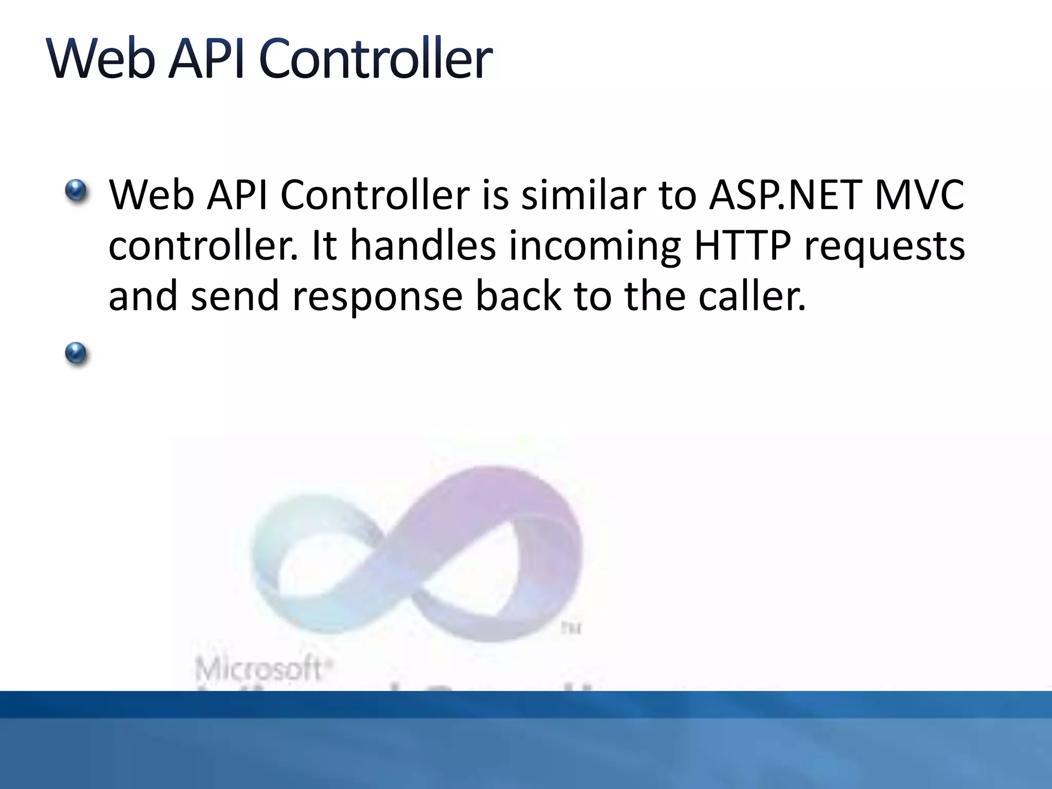 Web API Controller is similar to ASP.NET MVC
controller. It handles incoming HTTP requests
and send response back to the caller.
 