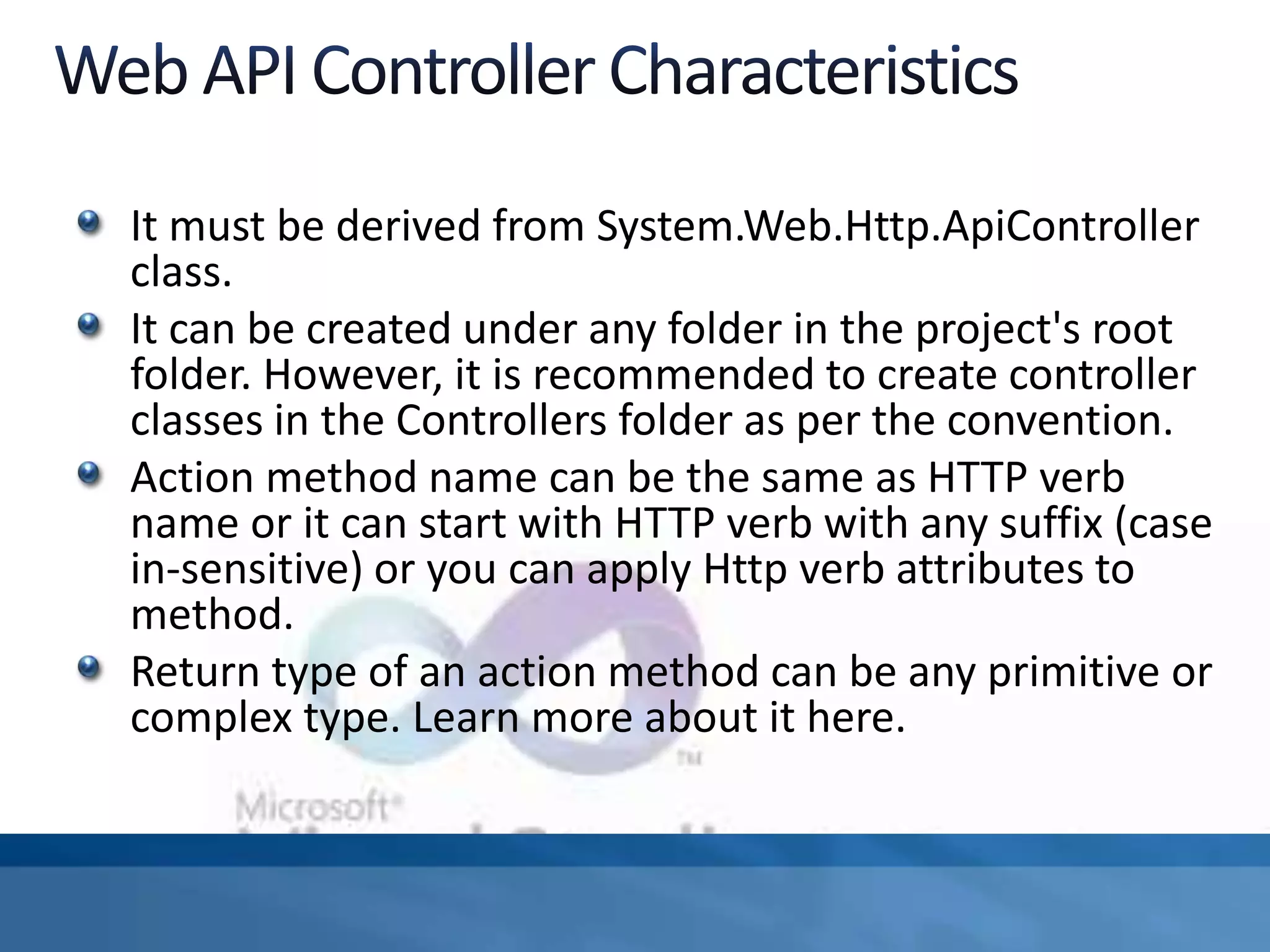 It must be derived from System.Web.Http.ApiController
class.
It can be created under any folder in the project's root
folder. However, it is recommended to create controller
classes in the Controllers folder as per the convention.
Action method name can be the same as HTTP verb
name or it can start with HTTP verb with any suffix (case
in-sensitive) or you can apply Http verb attributes to
method.
Return type of an action method can be any primitive or
complex type. Learn more about it here.
 