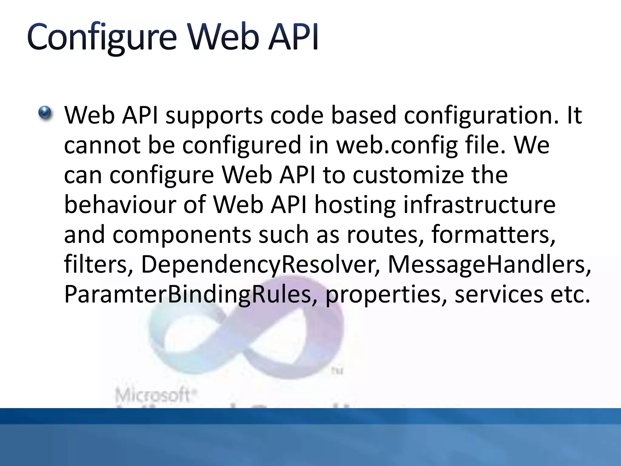Web API supports code based configuration. It
cannot be configured in web.config file. We
can configure Web API to customize the
behaviour of Web API hosting infrastructure
and components such as routes, formatters,
filters, DependencyResolver, MessageHandlers,
ParamterBindingRules, properties, services etc.
 