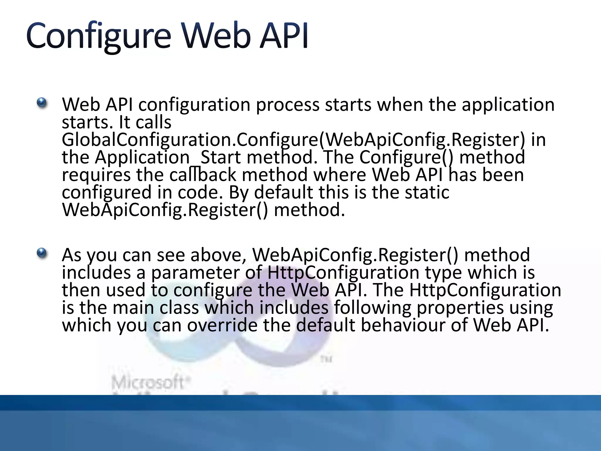Web API configuration process starts when the application
starts. It calls
GlobalConfiguration.Configure(WebApiConfig.Register) in
the Application_Start method. The Configure() method
requires the callback method where Web API has been
configured in code. By default this is the static
WebApiConfig.Register() method.
As you can see above, WebApiConfig.Register() method
includes a parameter of HttpConfiguration type which is
then used to configure the Web API. The HttpConfiguration
is the main class which includes following properties using
which you can override the default behaviour of Web API.
 