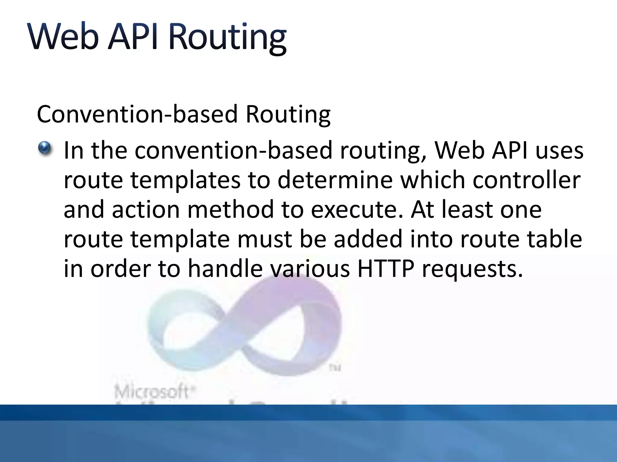Convention-based Routing
In the convention-based routing, Web API uses
route templates to determine which controller
and action method to execute. At least one
route template must be added into route table
in order to handle various HTTP requests.
 