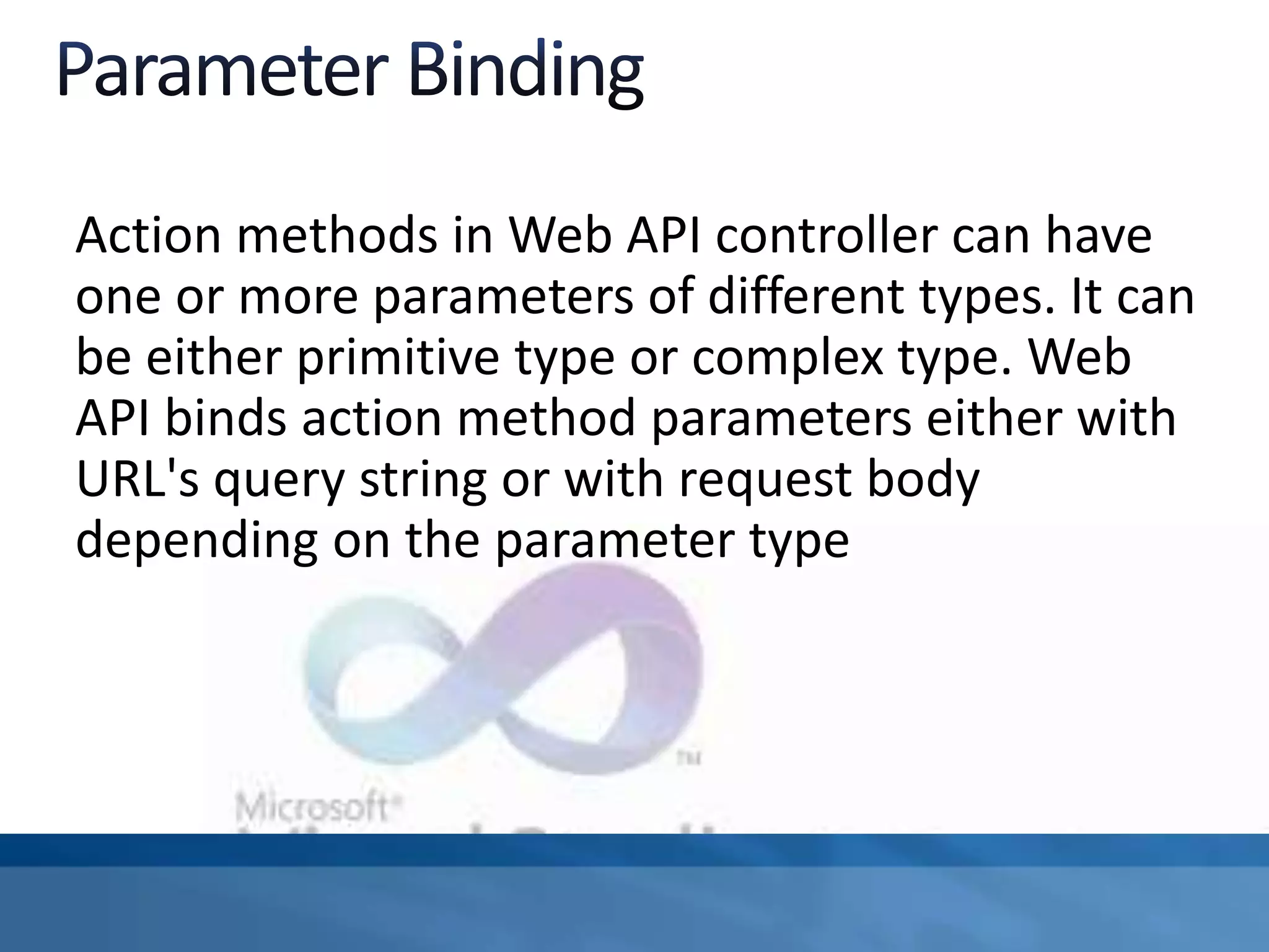 Action methods in Web API controller can have
one or more parameters of different types. It can
be either primitive type or complex type. Web
API binds action method parameters either with
URL's query string or with request body
depending on the parameter type
 