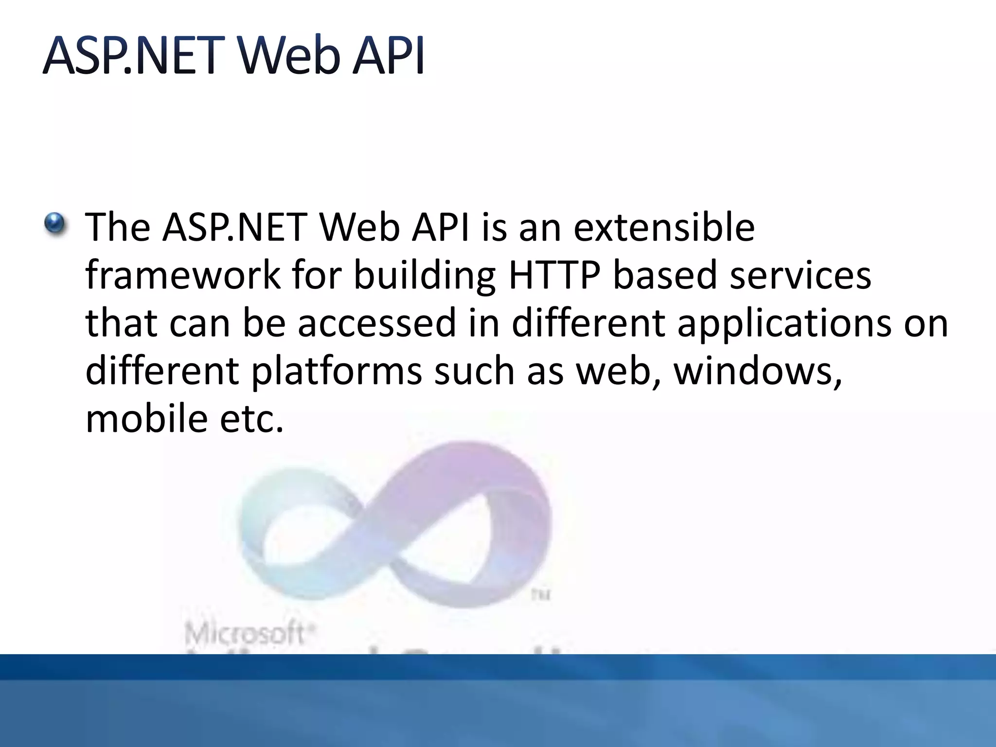 The ASP.NET Web API is an extensible
framework for building HTTP based services
that can be accessed in different applications on
different platforms such as web, windows,
mobile etc.
 