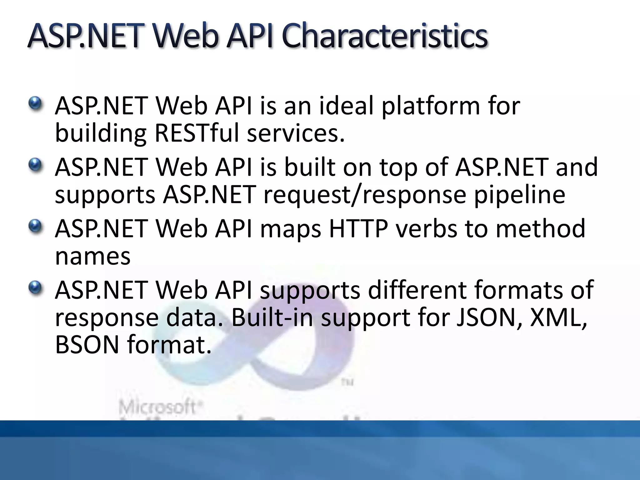 ASP.NET Web API is an ideal platform for
building RESTful services.
ASP.NET Web API is built on top of ASP.NET and
supports ASP.NET request/response pipeline
ASP.NET Web API maps HTTP verbs to method
names
ASP.NET Web API supports different formats of
response data. Built-in support for JSON, XML,
BSON format.
 