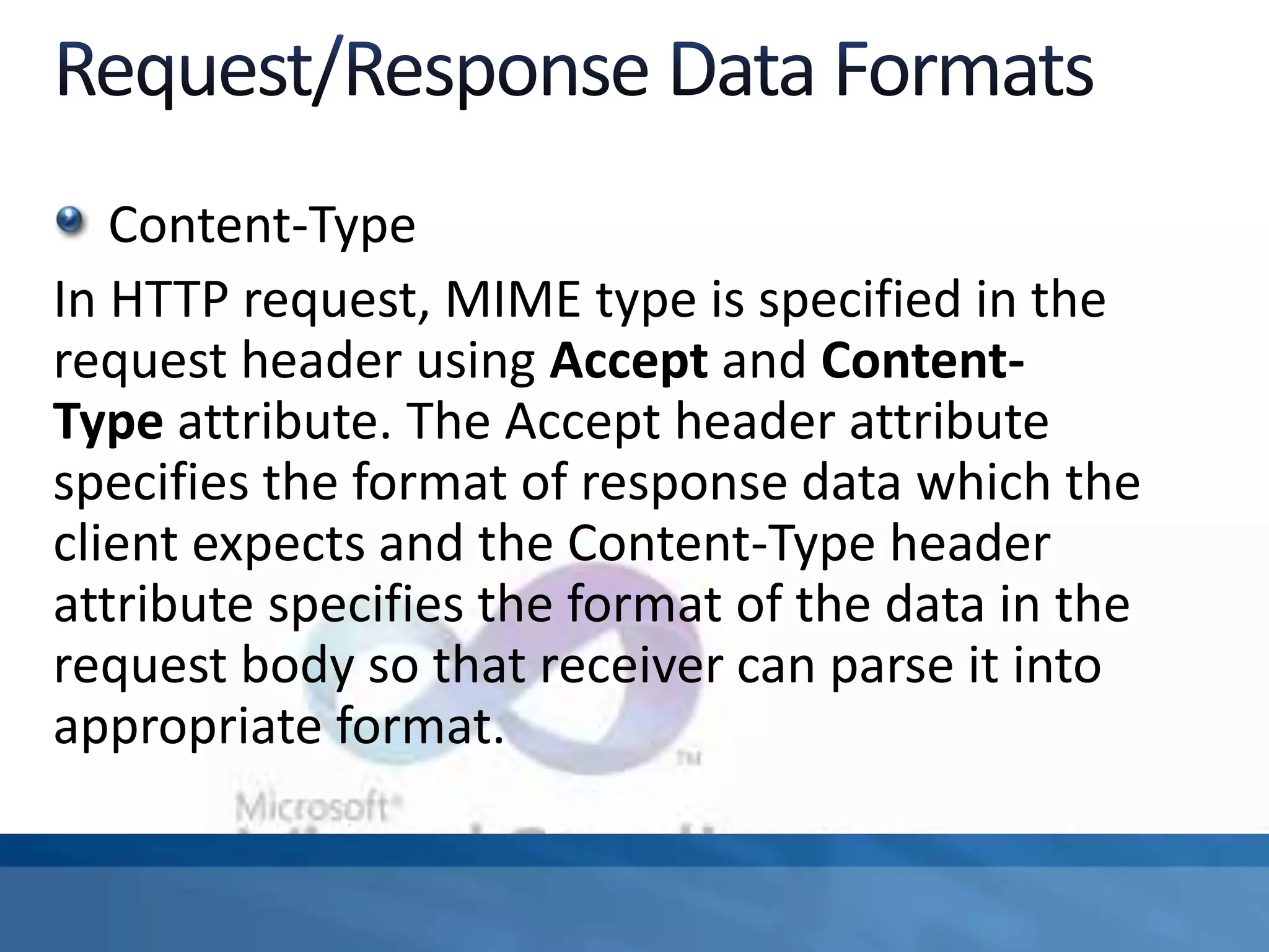 Content-Type
In HTTP request, MIME type is specified in the
request header using Accept and Content-
Type attribute. The Accept header attribute
specifies the format of response data which the
client expects and the Content-Type header
attribute specifies the format of the data in the
request body so that receiver can parse it into
appropriate format.
 