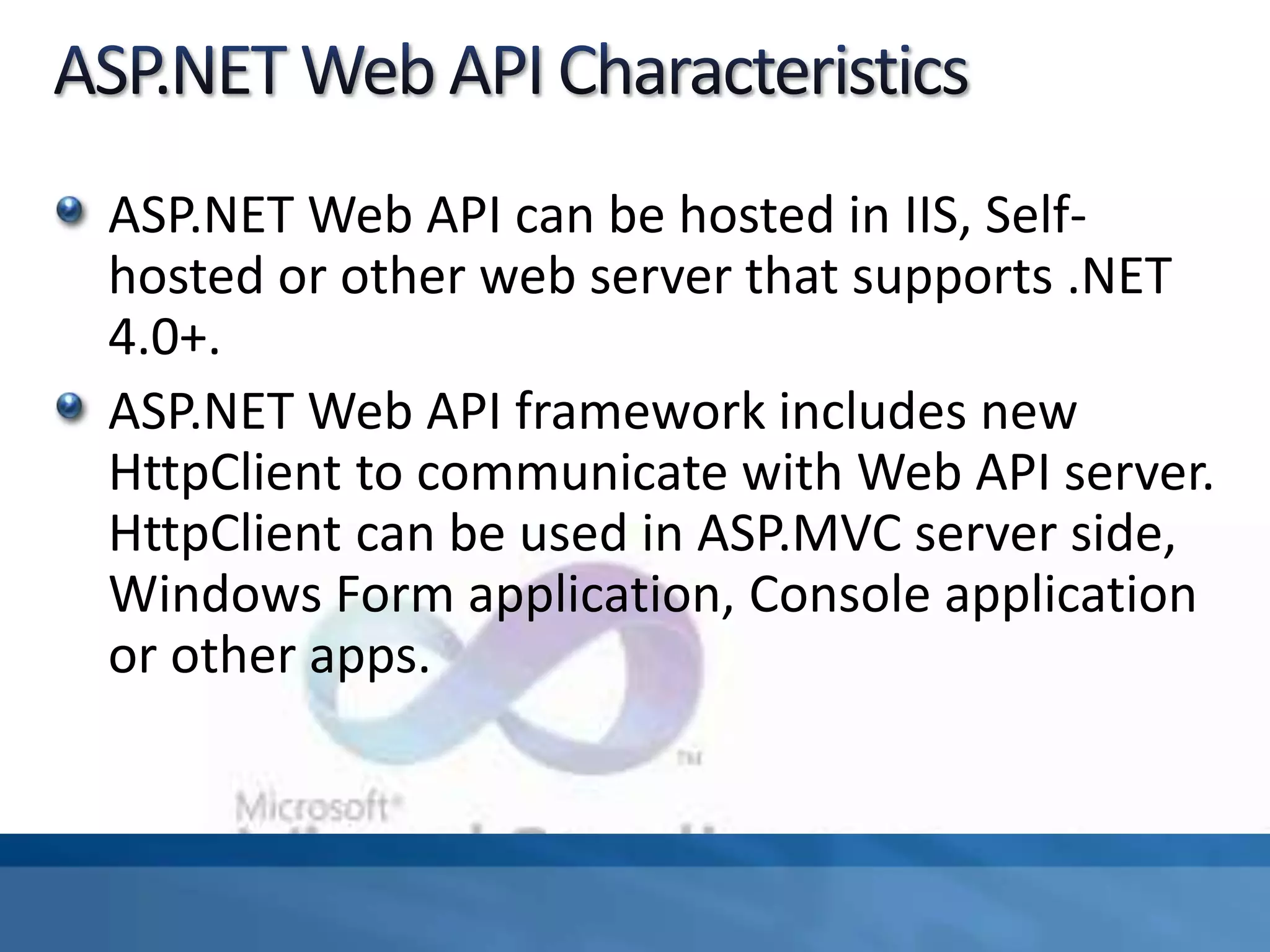 ASP.NET Web API can be hosted in IIS, Self-
hosted or other web server that supports .NET
4.0+.
ASP.NET Web API framework includes new
HttpClient to communicate with Web API server.
HttpClient can be used in ASP.MVC server side,
Windows Form application, Console application
or other apps.
 