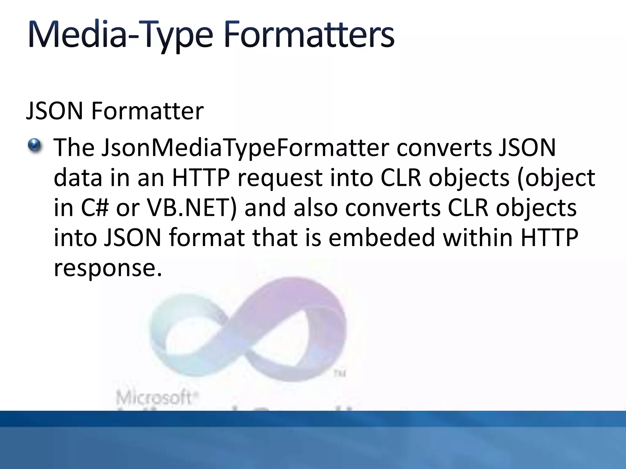 JSON Formatter
The JsonMediaTypeFormatter converts JSON
data in an HTTP request into CLR objects (object
in C# or VB.NET) and also converts CLR objects
into JSON format that is embeded within HTTP
response.
 