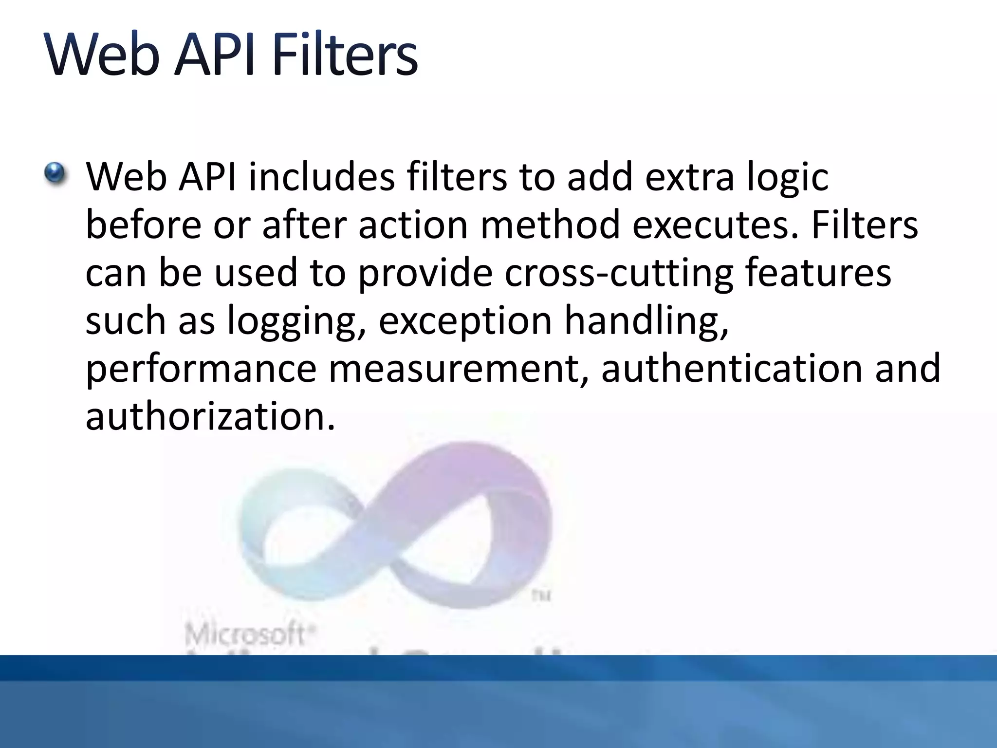 Web API includes filters to add extra logic
before or after action method executes. Filters
can be used to provide cross-cutting features
such as logging, exception handling,
performance measurement, authentication and
authorization.
 