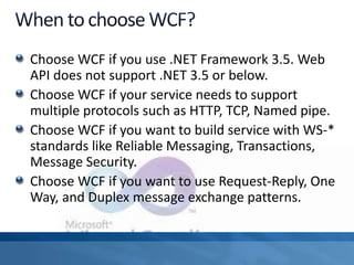 Choose WCF if you use .NET Framework 3.5. Web
API does not support .NET 3.5 or below.
Choose WCF if your service needs to support
multiple protocols such as HTTP, TCP, Named pipe.
Choose WCF if you want to build service with WS-*
standards like Reliable Messaging, Transactions,
Message Security.
Choose WCF if you want to use Request-Reply, One
Way, and Duplex message exchange patterns.
 