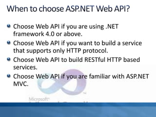 Choose Web API if you are using .NET
framework 4.0 or above.
Choose Web API if you want to build a service
that supports only HTTP protocol.
Choose Web API to build RESTful HTTP based
services.
Choose Web API if you are familiar with ASP.NET
MVC.
 