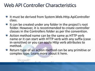 It must be derived from System.Web.Http.ApiController
class.
It can be created under any folder in the project's root
folder. However, it is recommended to create controller
classes in the Controllers folder as per the convention.
Action method name can be the same as HTTP verb
name or it can start with HTTP verb with any suffix (case
in-sensitive) or you can apply Http verb attributes to
method.
Return type of an action method can be any primitive or
complex type. Learn more about it here.
 