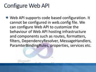 Web API supports code based configuration. It
cannot be configured in web.config file. We
can configure Web API to customize the
behaviour of Web API hosting infrastructure
and components such as routes, formatters,
filters, DependencyResolver, MessageHandlers,
ParamterBindingRules, properties, services etc.
 