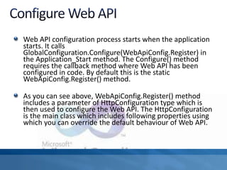 Web API configuration process starts when the application
starts. It calls
GlobalConfiguration.Configure(WebApiConfig.Register) in
the Application_Start method. The Configure() method
requires the callback method where Web API has been
configured in code. By default this is the static
WebApiConfig.Register() method.
As you can see above, WebApiConfig.Register() method
includes a parameter of HttpConfiguration type which is
then used to configure the Web API. The HttpConfiguration
is the main class which includes following properties using
which you can override the default behaviour of Web API.
 