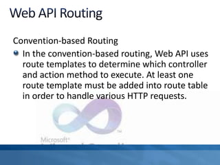 Convention-based Routing
In the convention-based routing, Web API uses
route templates to determine which controller
and action method to execute. At least one
route template must be added into route table
in order to handle various HTTP requests.
 