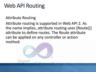 Attribute Routing
Attribute routing is supported in Web API 2. As
the name implies, attribute routing uses [Route()]
attribute to define routes. The Route attribute
can be applied on any controller or action
method.
 