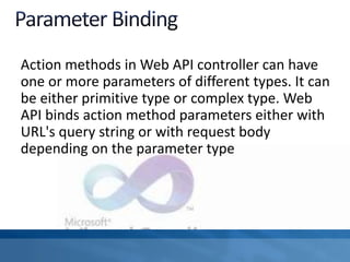 Action methods in Web API controller can have
one or more parameters of different types. It can
be either primitive type or complex type. Web
API binds action method parameters either with
URL's query string or with request body
depending on the parameter type
 