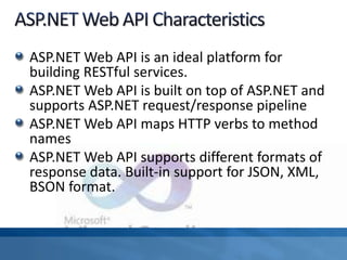 ASP.NET Web API is an ideal platform for
building RESTful services.
ASP.NET Web API is built on top of ASP.NET and
supports ASP.NET request/response pipeline
ASP.NET Web API maps HTTP verbs to method
names
ASP.NET Web API supports different formats of
response data. Built-in support for JSON, XML,
BSON format.
 