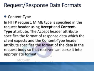 Content-Type
In HTTP request, MIME type is specified in the
request header using Accept and Content-
Type attribute. The Accept header attribute
specifies the format of response data which the
client expects and the Content-Type header
attribute specifies the format of the data in the
request body so that receiver can parse it into
appropriate format.
 