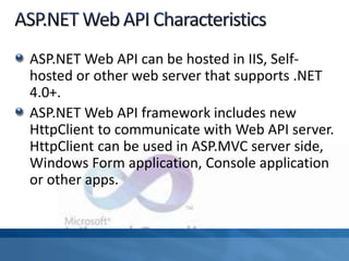 ASP.NET Web API can be hosted in IIS, Self-
hosted or other web server that supports .NET
4.0+.
ASP.NET Web API framework includes new
HttpClient to communicate with Web API server.
HttpClient can be used in ASP.MVC server side,
Windows Form application, Console application
or other apps.
 