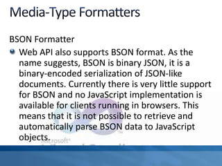 BSON Formatter
Web API also supports BSON format. As the
name suggests, BSON is binary JSON, it is a
binary-encoded serialization of JSON-like
documents. Currently there is very little support
for BSON and no JavaScript implementation is
available for clients running in browsers. This
means that it is not possible to retrieve and
automatically parse BSON data to JavaScript
objects.
 
