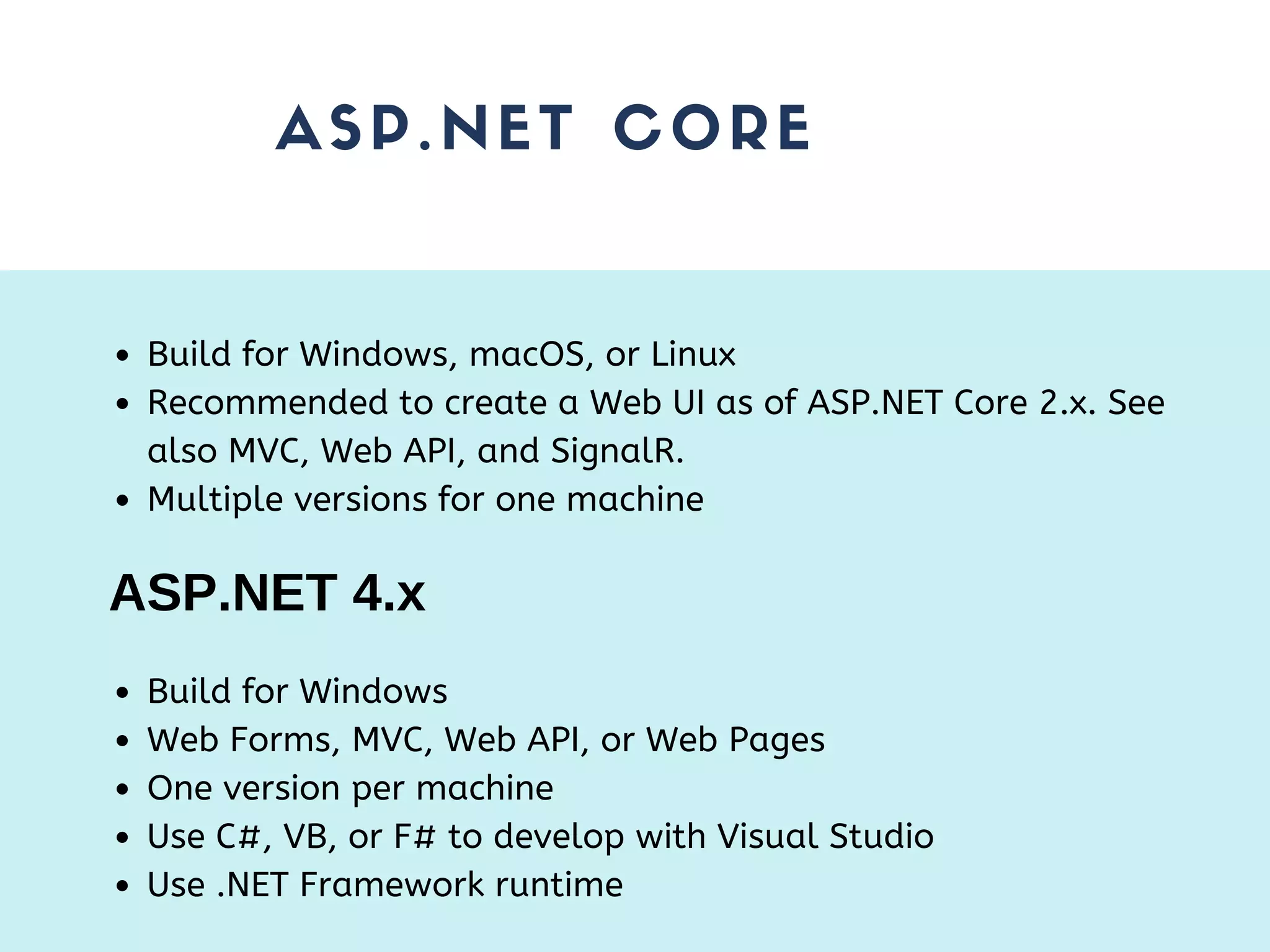 ASP.NET CORE Build for Windows, macOS, or Linux Recommended to create a Web UI as of ASP.NET Core 2.x. See also MVC, Web API, and SignalR. Multiple versions for one machine ASP.NET 4.x Build for Windows Web Forms, MVC, Web API, or Web Pages One version per machine Use C#, VB, or F# to develop with Visual Studio Use .NET Framework runtime 