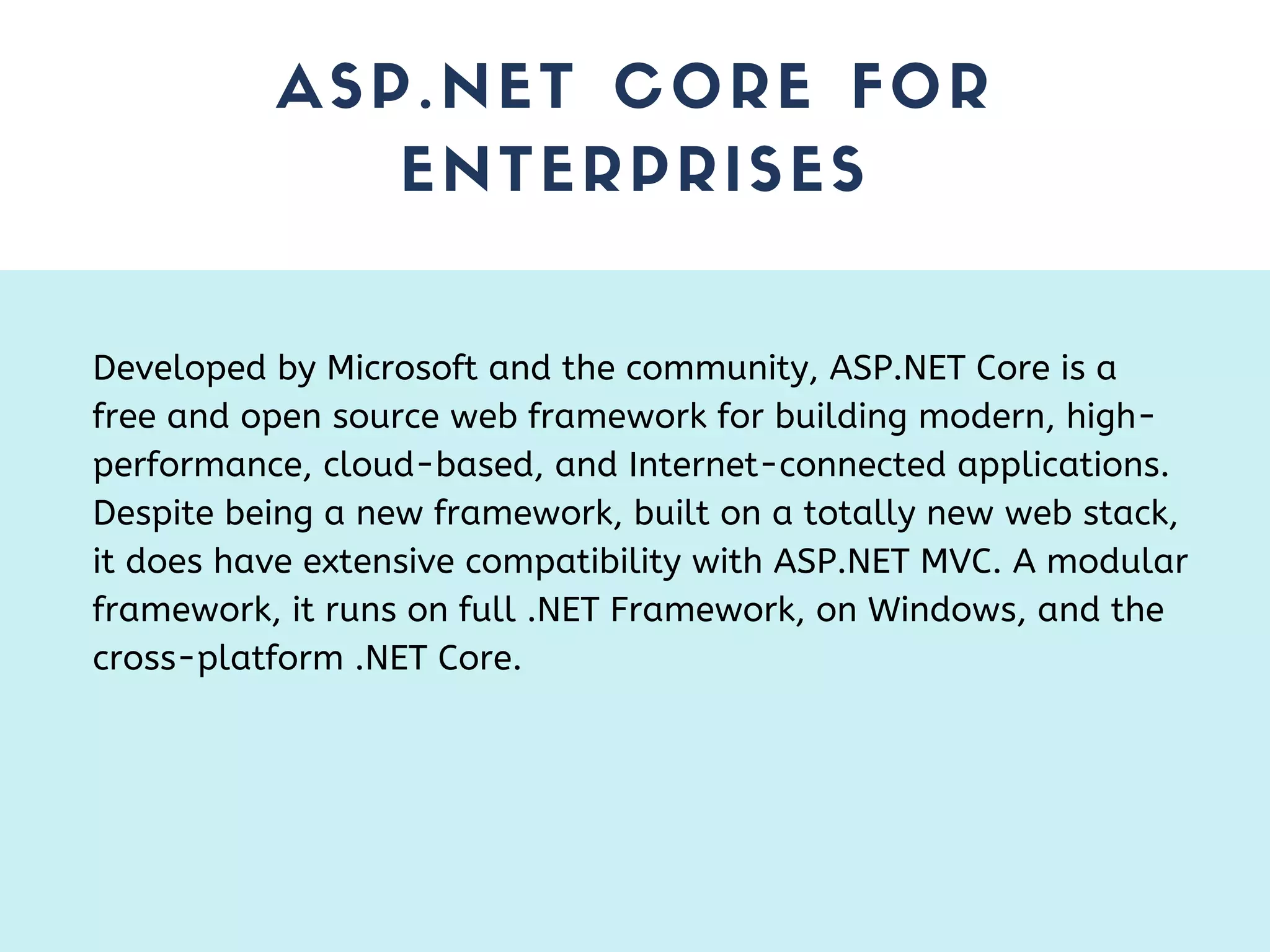 ASP.NET CORE FOR ENTERPRISES Developed by Microsoft and the community, ASP.NET Core is a free and open source web framework for building modern, high- performance, cloud-based, and Internet-connected applications. Despite being a new framework, built on a totally new web stack, it does have extensive compatibility with ASP.NET MVC. A modular framework, it runs on full .NET Framework, on Windows, and the cross-platform .NET Core. 