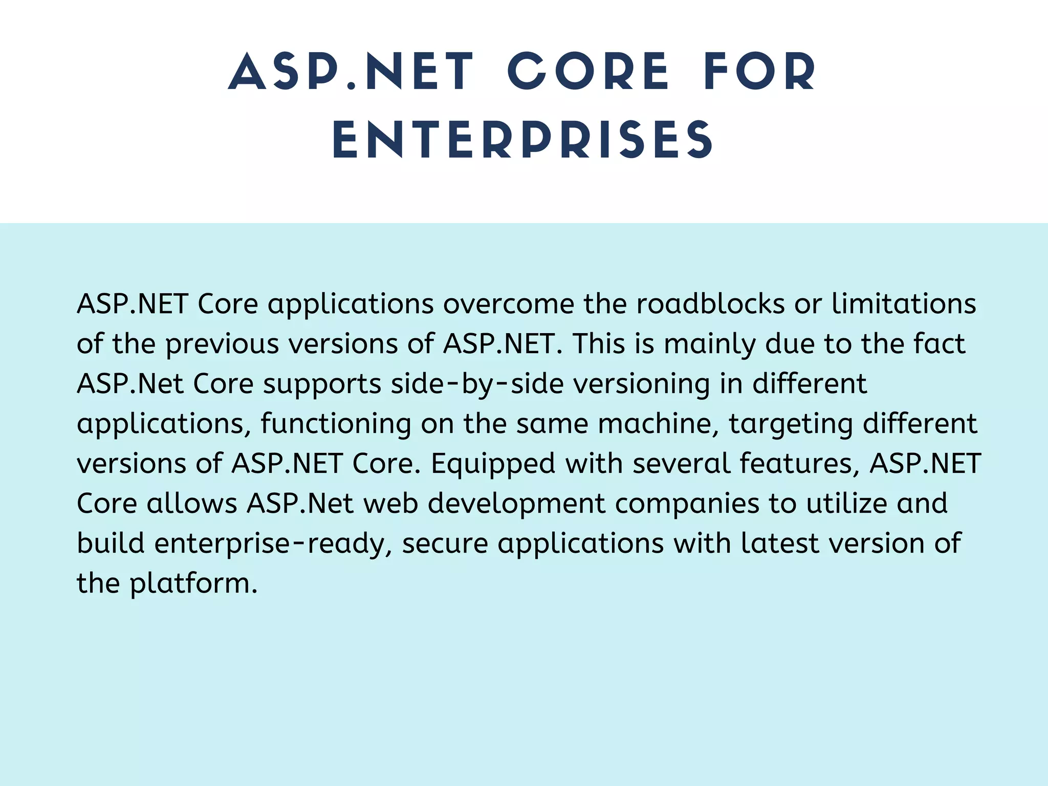 ASP.NET CORE FOR ENTERPRISES ASP.NET Core applications overcome the roadblocks or limitations of the previous versions of ASP.NET. This is mainly due to the fact ASP.Net Core supports side-by-side versioning in different applications, functioning on the same machine, targeting different versions of ASP.NET Core. Equipped with several features, ASP.NET Core allows ASP.Net web development companies to utilize and build enterprise-ready, secure applications with latest version of the platform. 