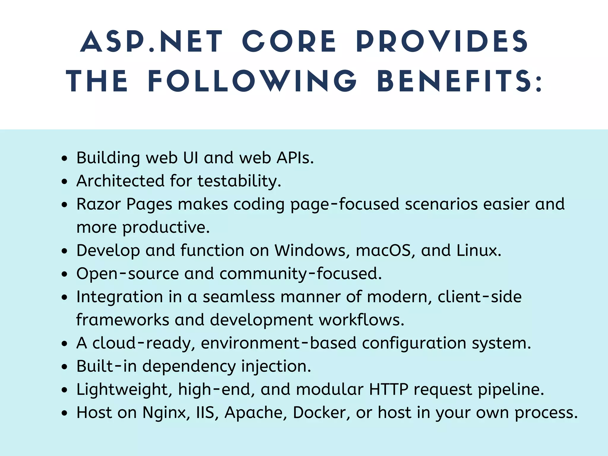 ASP.NET CORE PROVIDES THE FOLLOWING BENEFITS: Building web UI and web APIs. Architected for testability. Razor Pages makes coding page-focused scenarios easier and more productive. Develop and function on Windows, macOS, and Linux. Open-source and community-focused. Integration in a seamless manner of modern, client-side frameworks and development workflows. A cloud-ready, environment-based configuration system. Built-in dependency injection. Lightweight, high-end, and modular HTTP request pipeline. Host on Nginx, IIS, Apache, Docker, or host in your own process. 