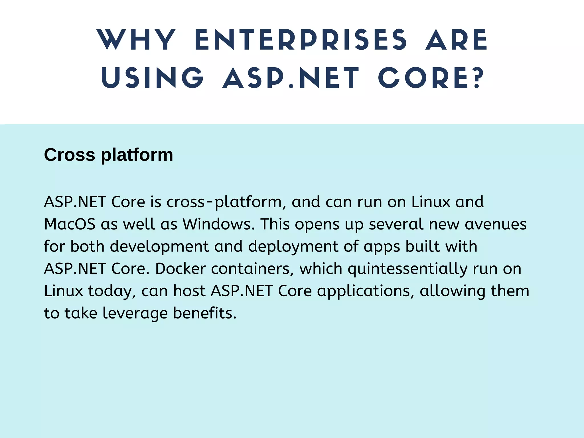 WHY ENTERPRISES ARE USING ASP.NET CORE? ASP.NET Core is cross-platform, and can run on Linux and MacOS as well as Windows. This opens up several new avenues for both development and deployment of apps built with ASP.NET Core. Docker containers, which quintessentially run on Linux today, can host ASP.NET Core applications, allowing them to take leverage benefits. Cross platform 