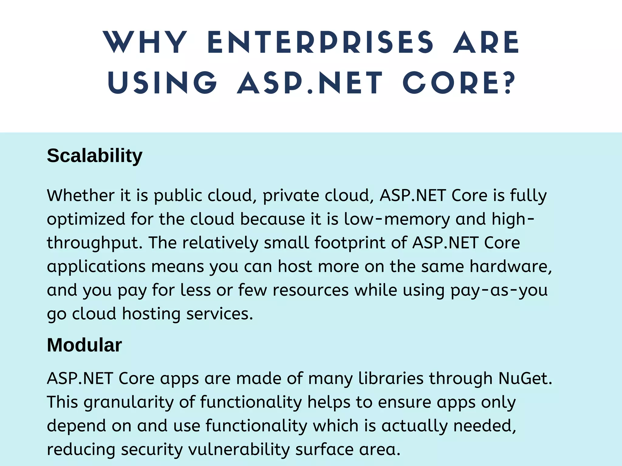 WHY ENTERPRISES ARE USING ASP.NET CORE? Whether it is public cloud, private cloud, ASP.NET Core is fully optimized for the cloud because it is low-memory and high- throughput. The relatively small footprint of ASP.NET Core applications means you can host more on the same hardware, and you pay for less or few resources while using pay-as-you go cloud hosting services. Scalability Modular ASP.NET Core apps are made of many libraries through NuGet. This granularity of functionality helps to ensure apps only depend on and use functionality which is actually needed, reducing security vulnerability surface area. 