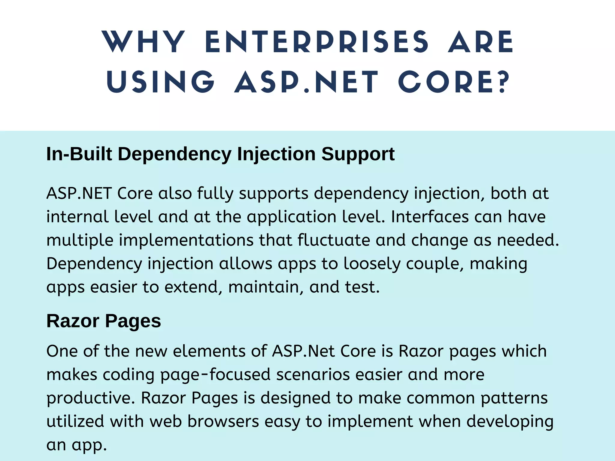 WHY ENTERPRISES ARE USING ASP.NET CORE? ASP.NET Core also fully supports dependency injection, both at internal level and at the application level. Interfaces can have multiple implementations that fluctuate and change as needed. Dependency injection allows apps to loosely couple, making apps easier to extend, maintain, and test. In-Built Dependency Injection Support Razor Pages One of the new elements of ASP.Net Core is Razor pages which makes coding page-focused scenarios easier and more productive. Razor Pages is designed to make common patterns utilized with web browsers easy to implement when developing an app. 