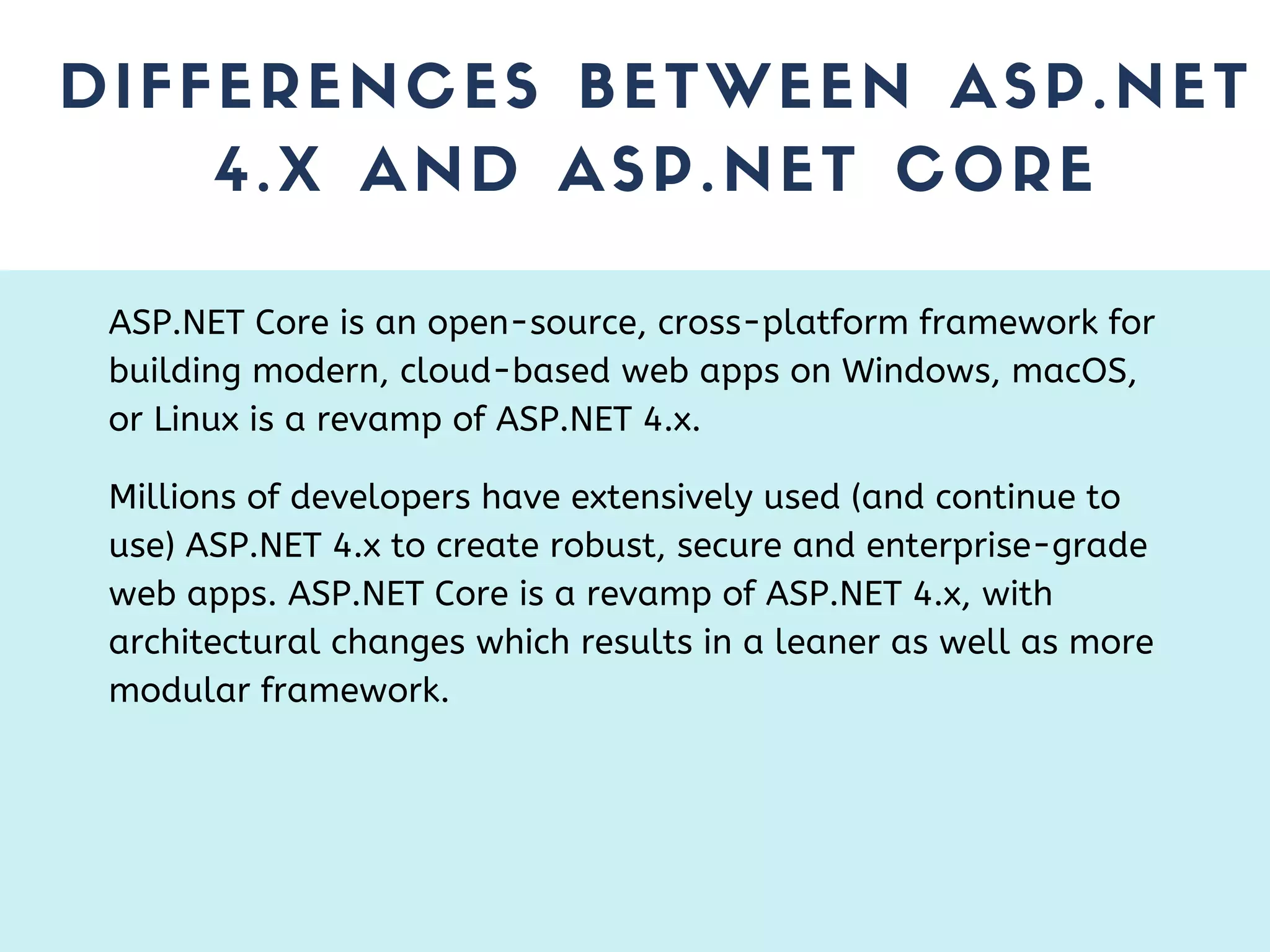 DIFFERENCES BETWEEN ASP.NET 4.X AND ASP.NET CORE ASP.NET Core is an open-source, cross-platform framework for building modern, cloud-based web apps on Windows, macOS, or Linux is a revamp of ASP.NET 4.x. Millions of developers have extensively used (and continue to use) ASP.NET 4.x to create robust, secure and enterprise-grade web apps. ASP.NET Core is a revamp of ASP.NET 4.x, with architectural changes which results in a leaner as well as more modular framework. 