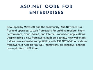 ASP.NET CORE FOR
ENTERPRISES
Developed by Microsoft and the community, ASP.NET Core is a
free and open source web framework for building modern, high-
performance, cloud-based, and Internet-connected applications.
Despite being a new framework, built on a totally new web stack,
it does have extensive compatibility with ASP.NET MVC. A modular
framework, it runs on full .NET Framework, on Windows, and the
cross-platform .NET Core.
 