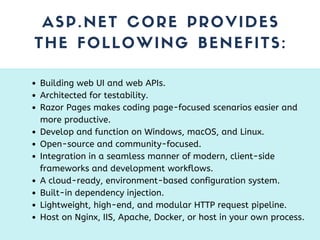 ASP.NET CORE PROVIDES
THE FOLLOWING BENEFITS:
Building web UI and web APIs.
Architected for testability.
Razor Pages makes coding page-focused scenarios easier and
more productive.
Develop and function on Windows, macOS, and Linux.
Open-source and community-focused.
Integration in a seamless manner of modern, client-side
frameworks and development workflows.
A cloud-ready, environment-based configuration system.
Built-in dependency injection.
Lightweight, high-end, and modular HTTP request pipeline.
Host on Nginx, IIS, Apache, Docker, or host in your own process.
 