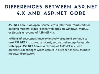 DIFFERENCES BETWEEN ASP.NET
4.X AND ASP.NET CORE
ASP.NET Core is an open-source, cross-platform framework for
building modern, cloud-based web apps on Windows, macOS,
or Linux is a revamp of ASP.NET 4.x.
Millions of developers have extensively used (and continue to
use) ASP.NET 4.x to create robust, secure and enterprise-grade
web apps. ASP.NET Core is a revamp of ASP.NET 4.x, with
architectural changes which results in a leaner as well as more
modular framework.
 