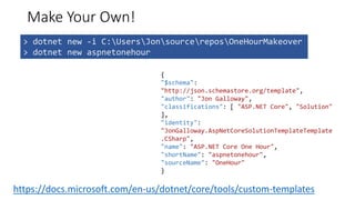 Make Your Own!
> dotnet new -i C:UsersJonsourcereposOneHourMakeover
> dotnet new aspnetonehour
{
"$schema":
"http://json.schemastore.org/template",
"author": "Jon Galloway",
"classifications": [ "ASP.NET Core", "Solution"
],
"identity":
"JonGalloway.AspNetCoreSolutionTemplateTemplate
.CSharp",
"name": "ASP.NET Core One Hour",
"shortName": "aspnetonehour",
"sourceName": "OneHour"
}
https://docs.microsoft.com/en-us/dotnet/core/tools/custom-templates
 