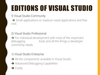 EDITIONS OF VISUAL STUDIO
1) Visual Studio Community
 Small applications or medium-sized applications and free
cost.
2) Visual Studio Professional
 For individual development with most of the important
debugging tools and all the things a developer
commonly needs
3) Visual Studio Enterprise
 All the components available in Visual Studio
 Advanced Debugging Capabilities
 Costly
 