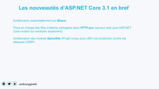 anthonygiretti
Les nouveautés d’ASP.NET Core 3.1 en bref
Amélioration essentiellement sur Blazor
Prise en charge des files d’attente partagées dans HTTP.sys (serveur web pour ASP.NET
Core roulant sur windows seulement)
Amélioration des cookies SameSite (Projet conçu pour offrir une protection contre les
attaques CSRF)
 
